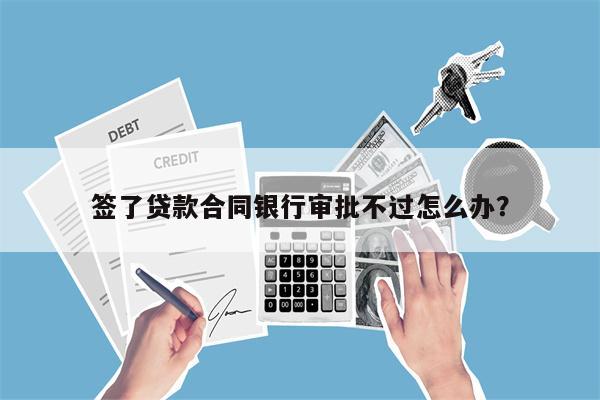 签了贷款合同银行审批不过怎么办?