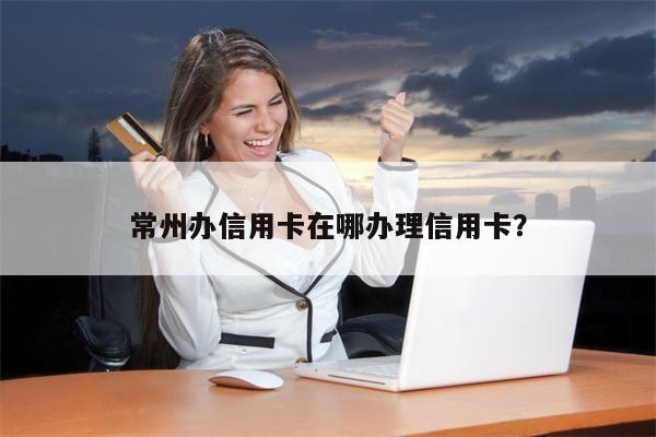 常州办信用卡在哪办理信用卡?